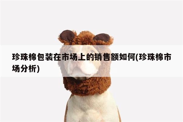 珍珠棉包装在市场上的销售额如何(珍珠棉市场分析)