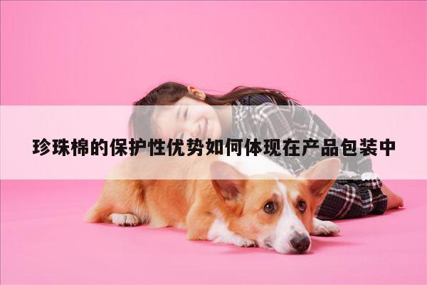 珍珠棉的保护性优势如何体现在产品包装中